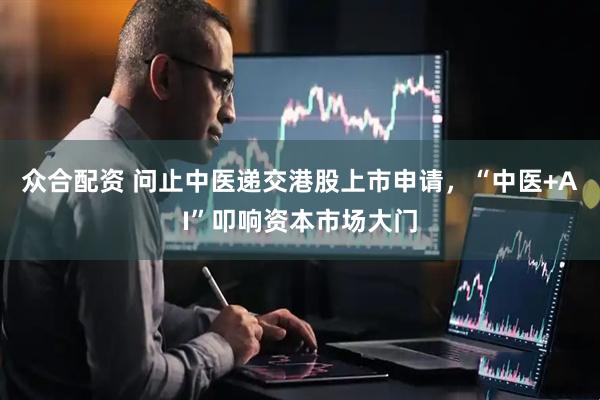 众合配资 问止中医递交港股上市申请，“中医+AI”叩响资本市场大门