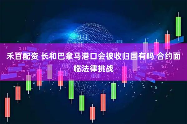 禾百配资 长和巴拿马港口会被收归国有吗 合约面临法律挑战