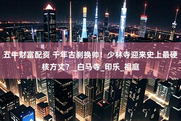 五牛财富配资 千年古刹换帅！少林寺迎来史上最硬核方丈？_白马寺_印乐_祖庭