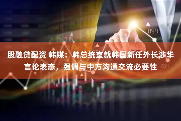 股融贷配资 韩媒：韩总统室就韩国新任外长涉华言论表态，强调与中方沟通交流必要性