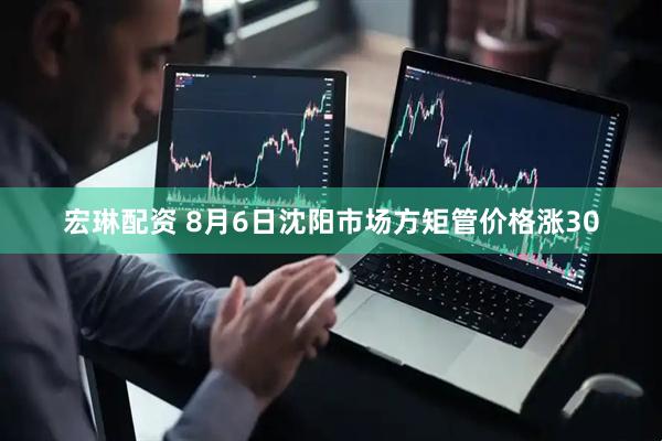 宏琳配资 8月6日沈阳市场方矩管价格涨30