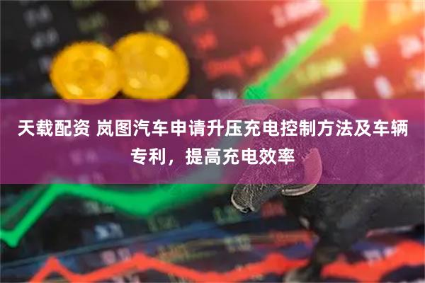 天载配资 岚图汽车申请升压充电控制方法及车辆专利，提高充电效率