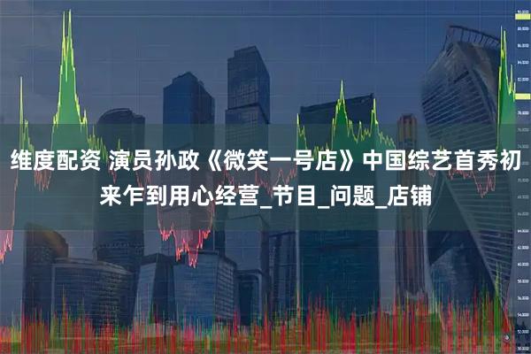 维度配资 演员孙政《微笑一号店》中国综艺首秀初来乍到用心经营_节目_问题_店铺