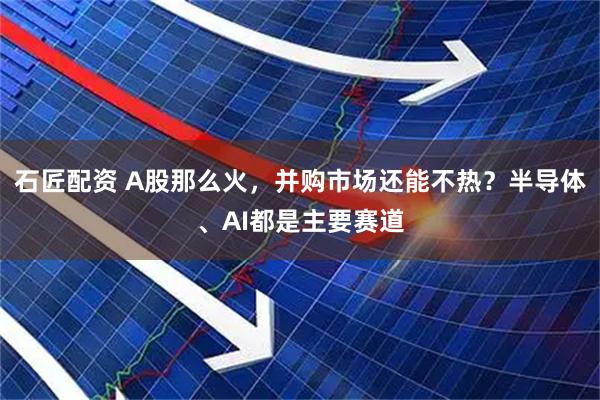 石匠配资 A股那么火，并购市场还能不热？半导体、AI都是主要赛道