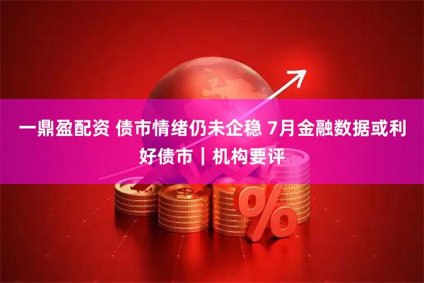 一鼎盈配资 债市情绪仍未企稳 7月金融数据或利好债市｜机构要评