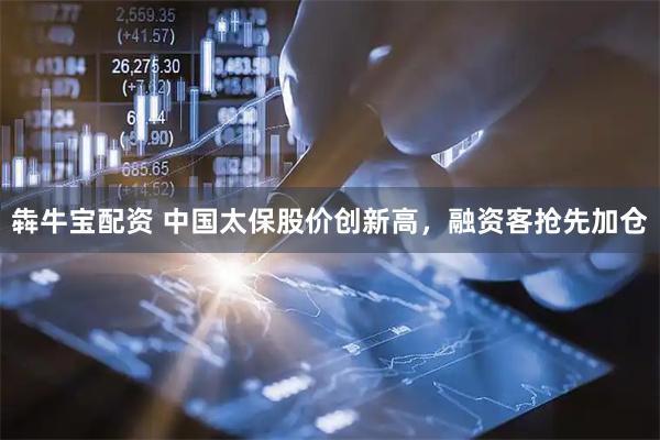 犇牛宝配资 中国太保股价创新高，融资客抢先加仓