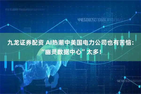 九龙证券配资 AI热潮中美国电力公司也有苦恼：“幽灵数据中心”太多！