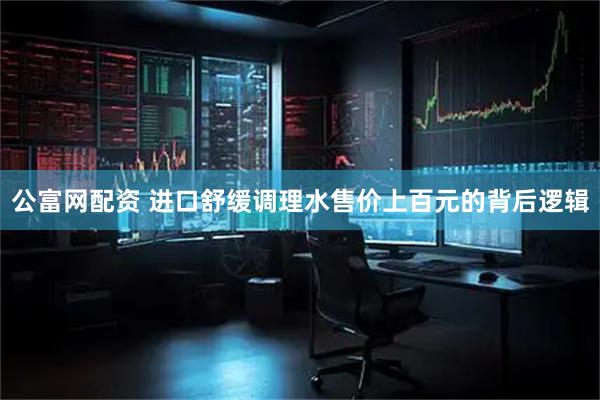 公富网配资 进口舒缓调理水售价上百元的背后逻辑