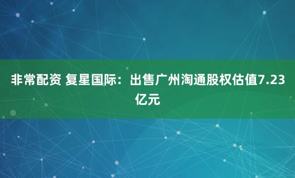 非常配资 复星国际：出售广州淘通股权估值7.23亿元