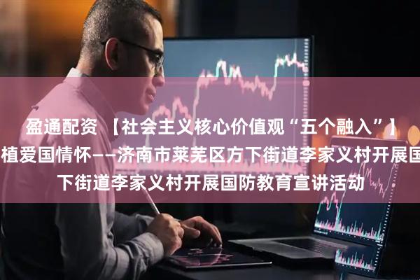 盈通配资 【社会主义核心价值观“五个融入”】强化国防意识 厚植爱国情怀——济南市莱芜区方下街道李家义村开展国防教育宣讲活动