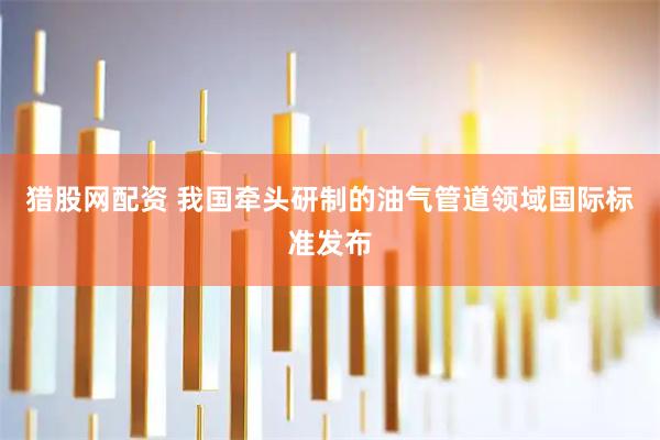 猎股网配资 我国牵头研制的油气管道领域国际标准发布
