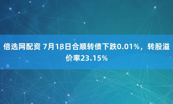 倍选网配资 7月18日合顺转债下跌0.01%，转股溢价率23.15%