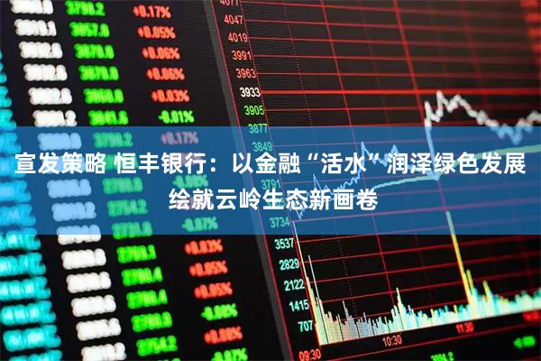 宣发策略 恒丰银行：以金融“活水”润泽绿色发展 绘就云岭生态新画卷