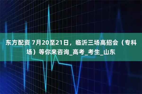 东方配资 7月20至21日，临沂三场高招会（专科场）等你来咨询_高考_考生_山东