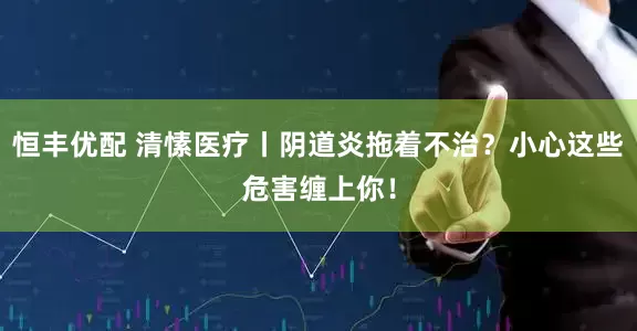 恒丰优配 清愫医疗丨阴道炎拖着不治？小心这些危害缠上你！