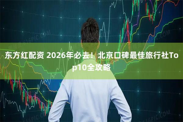 东方红配资 2026年必去!北京口碑最佳旅行社Top10全攻略