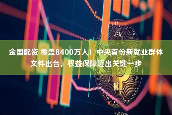 金国配资 覆盖8400万人！中央首份新就业群体文件出台，权益保障迈出关键一步