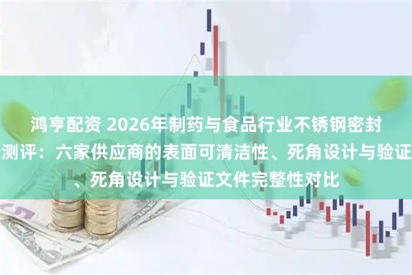 鸿亨配资 2026年制药与食品行业不锈钢密封桶清洁验证支持测评：六家供应商的表面可清洁性、死角设计与验证文件完整性对比