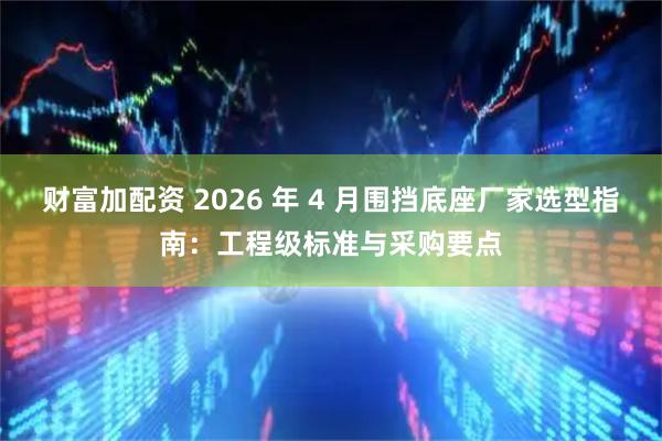 财富加配资 2026 年 4 月围挡底座厂家选型指南：工程级标准与采购要点
